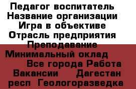 Педагог-воспитатель › Название организации ­ Игра в объективе › Отрасль предприятия ­ Преподавание › Минимальный оклад ­ 15 000 - Все города Работа » Вакансии   . Дагестан респ.,Геологоразведка п.